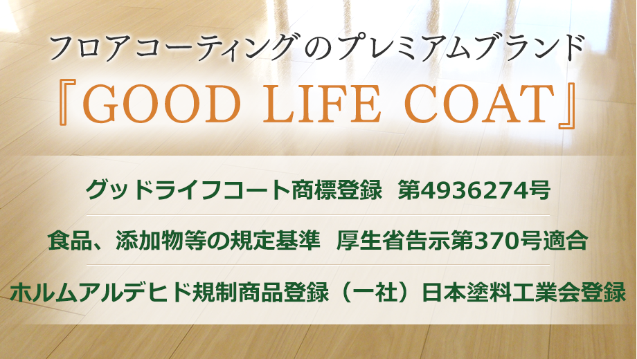フロアコーティングのプレミアムブランド  『GOOD LIFE COAT』 グッドライフコート商標登録  第4936274号 食品、添加物等の規定基準  厚生省告示第370号適合 ホルムアルデヒド規制商品登録（一社）日本塗料工業会登録